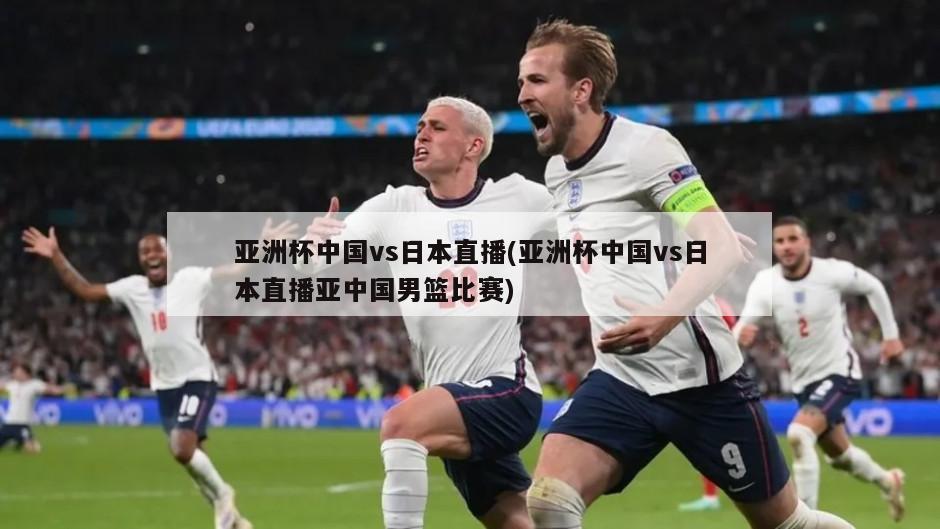 亚洲杯中国vs日本直播(亚洲杯中国vs日本直播亚中国男篮比赛)