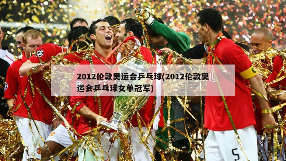 2012伦敦奥运会乒乓球(2012伦敦奥运会乒乓球女单冠军)