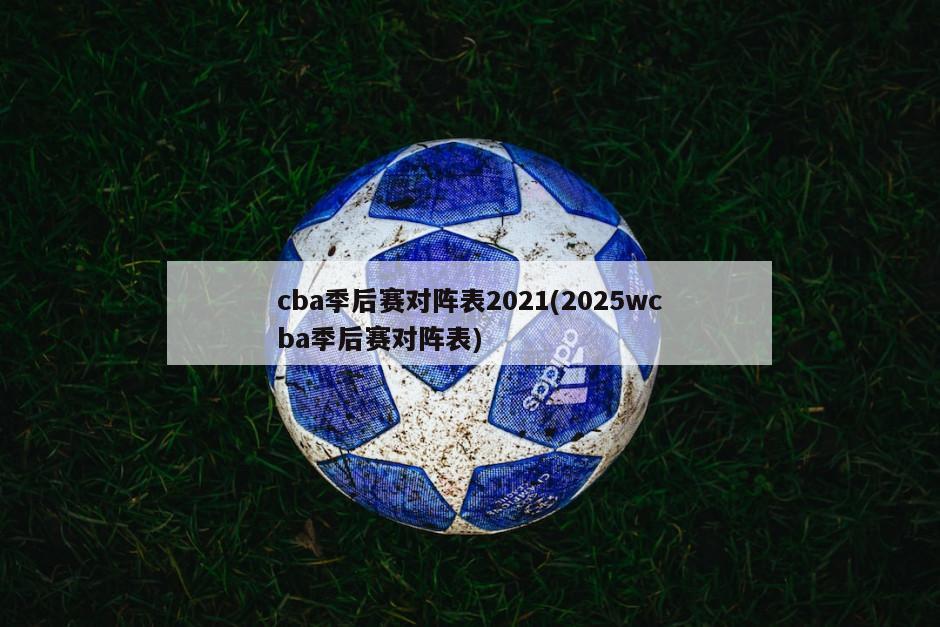 cba季后赛对阵表2021(2025wcba季后赛对阵表)